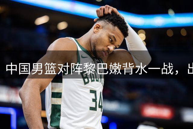 中国男篮对阵黎巴嫩背水一战，出线形势扑朔迷离