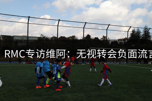 RMC专访维阿：无视转会负面流言，全队专注赛场共渡难关